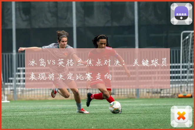 冰岛vs英格兰焦点对决：关键球员表现将决定比赛走向
