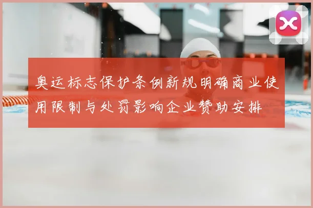 奥运标志保护条例新规明确商业使用限制与处罚影响企业赞助安排