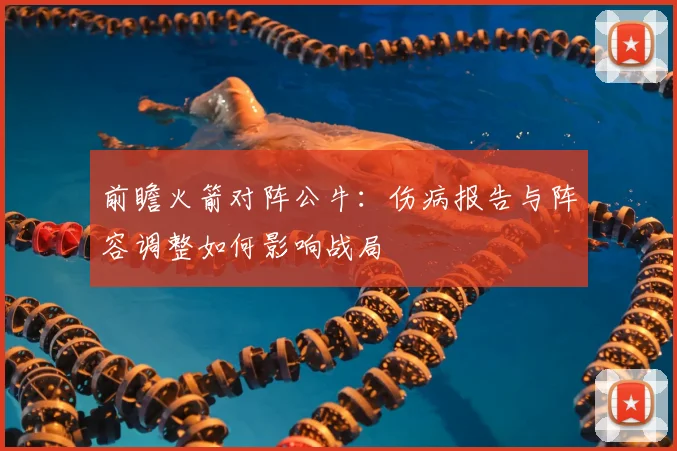 前瞻火箭对阵公牛：伤病报告与阵容调整如何影响战局