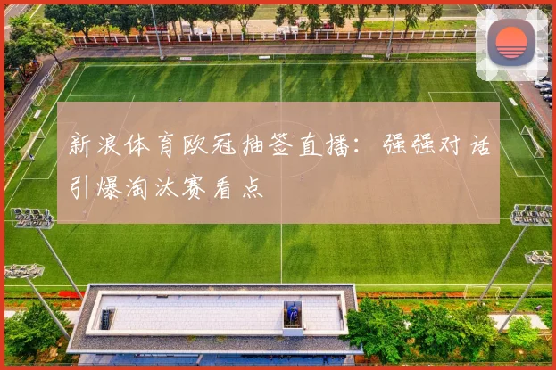 新浪体育欧冠抽签直播：强强对话引爆淘汰赛看点