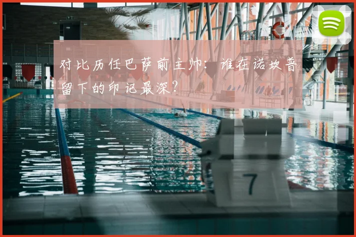 对比历任巴萨前主帅：谁在诺坎普留下的印记最深？