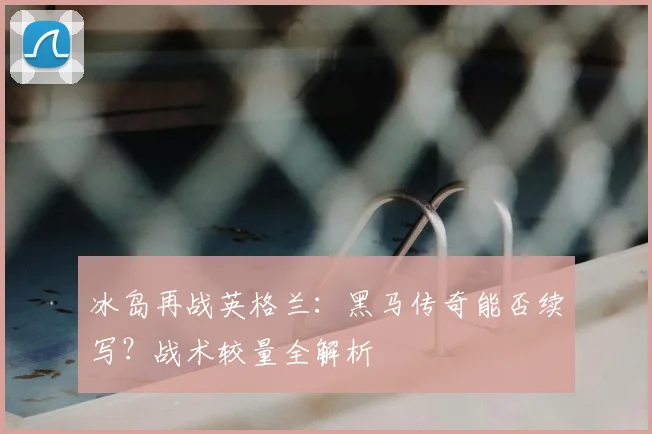 冰岛再战英格兰：黑马传奇能否续写？战术较量全解析