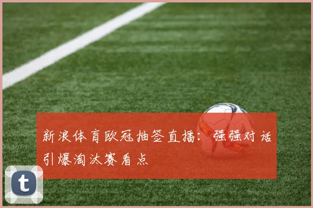 新浪体育欧冠抽签直播：强强对话引爆淘汰赛看点