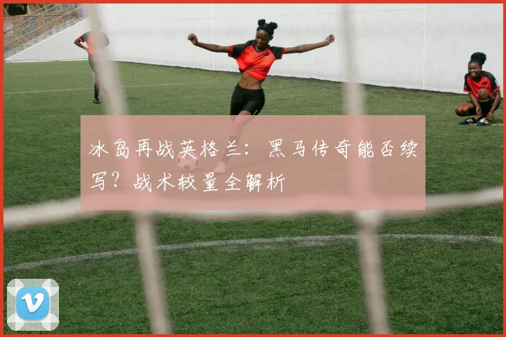 冰岛再战英格兰：黑马传奇能否续写？战术较量全解析