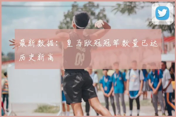 最新数据：皇马欧冠冠军数量已达历史新高