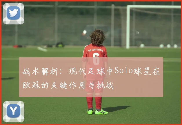 战术解析：现代足球中Solo球星在欧冠的关键作用与挑战